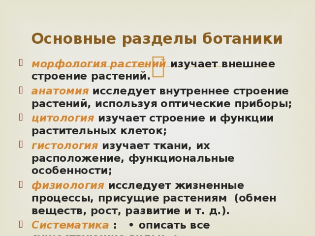 Основные разделы ботаники морфология растений изучает внешнее строение растений. анатомия  исследует внутреннее строение растений, используя оптические приборы; цитология  изучает строение и функции растительных клеток; гистология  изучает ткани, их расположение, функциональные особенности; физиология  исследует жизненные процессы, присущие растениям (обмен веществ, рост, развитие и т. д.). Систематика  : • описать все существующие виды; • классифицировать их по более крупным таксонам; 