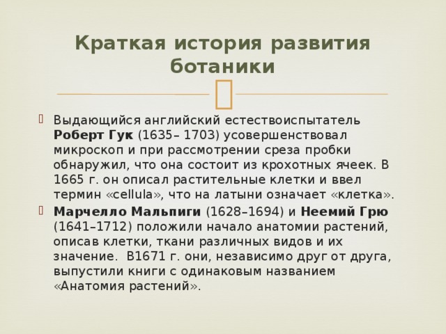 Краткая история развития ботаники Выдающийся английский естествоиспытатель Роберт Гук (1635– 1703) усовершенствовал микроскоп и при рассмотрении среза пробки обнаружил, что она состоит из крохотных ячеек. В 1665 г. он описал растительные клетки и ввел термин «cellula», что на латыни означает «клетка». Марчелло Мальпиги (1628–1694) и Неемий Грю (1641–1712) положили начало анатомии растений, описав клетки, ткани различных видов и их значение. В1671 г. они, независимо друг от друга, выпустили книги с одинаковым названием «Анатомия растений». 