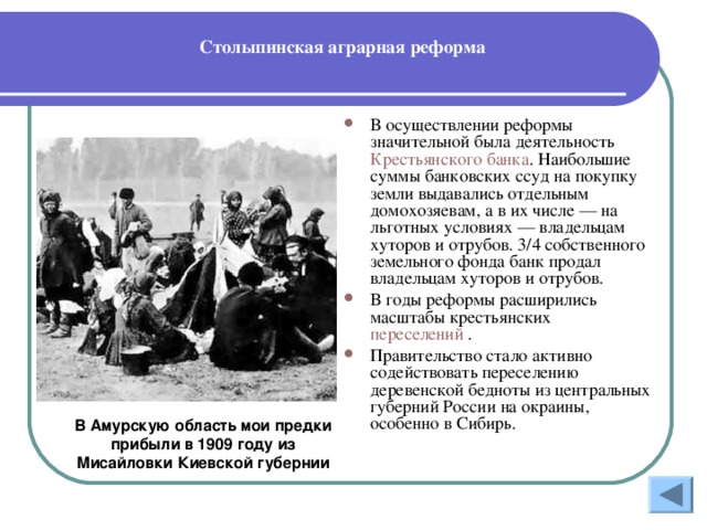 Столыпинская аграрная реформа В осуществлении реформы значительной была деятельность Крестьянского банка . Наибольшие суммы банковских ссуд на покупку земли выдавались отдельным домохозяевам, а в их числе — на льготных условиях — владельцам хуторов и отрубов. 3/4 собственного земельного фонда банк продал владельцам хуторов и отрубов. В годы реформы расширились масштабы крестьянских переселений .  Правительство стало активно содействовать переселению деревенской бедноты из центральных губерний России на окраины, особенно в Сибирь.  В Амурскую область мои предки прибыли в 1909 году из Мисайловки Киевской губернии