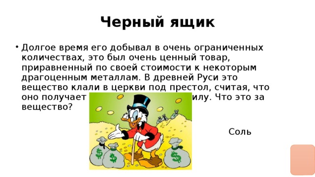 Черный ящик Долгое время его добывал в очень ограниченных количествах, это был очень ценный товар, приравненный по своей стоимости к некоторым драгоценным металлам. В древней Руси это вещество клали в церкви под престол, считая, что оно получает при этом целебную силу. Что это за вещество? Соль