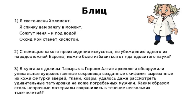 Блиц 1) Я светоносный элемент.  Я спичку вам зажгу в момент.  Сожгут меня – и под водой  Оксид мой станет кислотой. 2) С помощью какого произведения искусства,   по убеждению одного из народов южной Европы, можно было избавиться от яда ядовитого паука?   3) В курганах долины Пазырык в Горном Алтае археологи обнаружили уникальные художественные сокровища созданные скифами: вырезанные из кожи фигурки зверей, ткани, ковры; удалось даже рассмотреть удивительные татуировки на коже погребенных мужчин. Каким образом столь непрочные материалы сохранились в течение нескольких тысячелетий? 