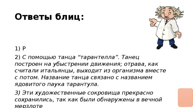 Ответы блиц: 1) Р 2) С помощью танца “тарантелла”. Танец построен на убыстрении движения; отрава, как считали итальянцы, выходит из организма вместе с потом. Название танца связано с названием ядовитого паука тарантула. 3) Эти художественные сокровища прекрасно сохранились, так как были обнаружены в вечной мерзлоте