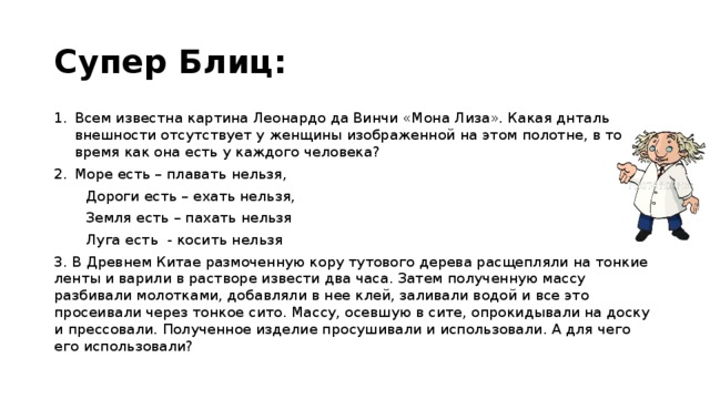 Супер Блиц: Всем известна картина Леонардо да Винчи «Мона Лиза». Какая днталь внешности отсутствует у женщины изображенной на этом полотне, в то время как она есть у каждого человека? Море есть – плавать нельзя,  Дороги есть – ехать нельзя,  Земля есть – пахать нельзя  Луга есть - косить нельзя 3. В Древнем Китае размоченную кору тутового дерева расщепляли на тонкие ленты и варили в растворе извести два часа. Затем полученную массу разбивали молотками, добавляли в нее клей, заливали водой и все это просеивали через тонкое сито. Массу, осевшую в сите, опрокидывали на доску и прессовали. Полученное изделие просушивали и использовали. А для чего его использовали? 