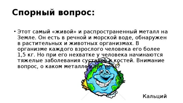 Спорный вопрос: Этот самый «живой» и распространенный металл на Земле. Он есть в речной и морской воде, обнаружен в растительных и животных организмах. В организме каждого взрослого человека его более 1,5 кг. Но при его нехватке у человека начинаются тяжелые заболевания суставов и костей. Внимание вопрос, о каком металле идет речь? Кальций