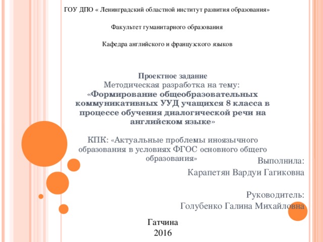 ГОУ ДПО « Ленинградский областной институт развития образования» Факультет гуманитарного образования Кафедра английского и французского языков  Проектное задание  Методическая разработка на тему:  «Формирование общеобразовательных коммуникативных УУД учащихся 8 класса в процессе обучения диалогической речи на английском языке»   КПК: «Актуальные проблемы иноязычного образования в условиях ФГОС основного общего образования»   Выполнила:  Карапетян Вардуи Гагиковна Руководитель: Голубенко Галина Михайловна Гатчина 2016 