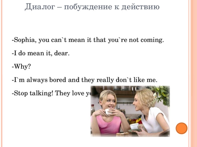 Диалог – побуждение к действию -Sophia, you can`t mean it that you`re not coming. -I do mean it, dear. -Why? -I`m always bored and they really don`t like me. -Stop talking! They love you. 