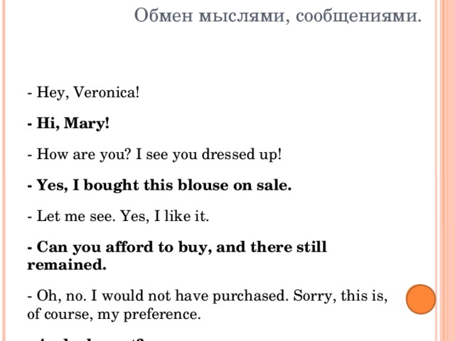 Обмен мыслями, сообщениями. - Hey, Veronica! - Hi, Mary! - How are you? I see you dressed up! - Yes, I bought this blouse on sale. - Let me see. Yes, I like it. - Can you afford to buy, and there still remained. - Oh, no. I would not have purchased. Sorry, this is, of course, my preference. - And why not? - Blouse is good, but, unfortunately, is out of fashion. You see, these cuffs were popular last year, and now the fashion has changed. - I'm not chasing after fashion. 