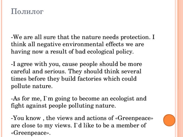Полилог -We are all sure that the nature needs protection. I think all negative environmental effects we are having now a result of bad ecological policy. -I agree with you, cause people should be more careful and serious. They should think several times before they build factories which could pollute nature. -As for me, I`m going to become an ecologist and fight against people polluting nature. -You know , the views and actions of «Greenpeace» are close to my views. I`d like to be a member of «Greenpeace». 