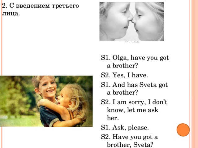 2. С введением третьего лица. Тема «Семья» S1. Olga, have you got a brother? S2. Yes, I have. S1. And has Sveta got a brother? S2. I am sorry, I don’t know, let me ask her. S1. Ask, please. S2. Have you got a brother, Sveta? S3. No, I haven’t, but I have got a sister. 