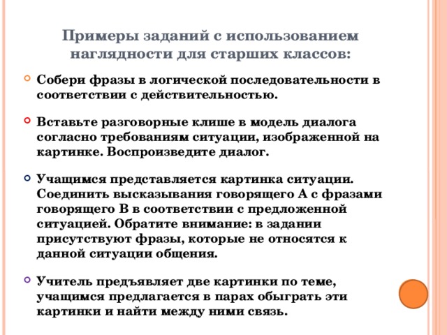Примеры заданий с использованием наглядности для старших классов: Собери фразы в логической последовательности в соответствии с действительностью. Вставьте разговорные клише в модель диалога согласно требованиям ситуации, изображенной на картинке. Воспроизведите диалог. Учащимся представляется картинка ситуации. Соединить высказывания говорящего А с фразами говорящего B в соответствии с предложенной ситуацией. Обратите внимание: в задании присутствуют фразы, которые не относятся к данной ситуации общения. Учитель предъявляет две картинки по теме, учащимся предлагается в парах обыграть эти картинки и найти между ними связь.  