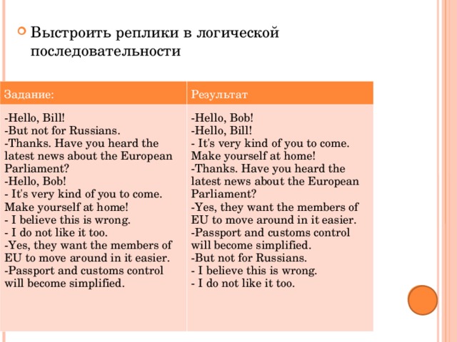 Выстроить реплики в логической последовательности Задание: Результат -Hello, Bill! -But not for Russians. -Thanks. Have you heard the latest news about the European Parliament? -Hello, Bob! - It's very kind of you to come. Make yourself at home! - I believe this is wrong. - I do not like it too. -Yes, they want the members of EU to move around in it easier. -Passport and customs control will become simplified. -Hello, Bob! -Hello, Bill! - It's very kind of you to come. Make yourself at home! -Thanks. Have you heard the latest news about the European Parliament? -Yes, they want the members of EU to move around in it easier. -Passport and customs control will become simplified. -But not for Russians. - I believe this is wrong. - I do not like it too. 