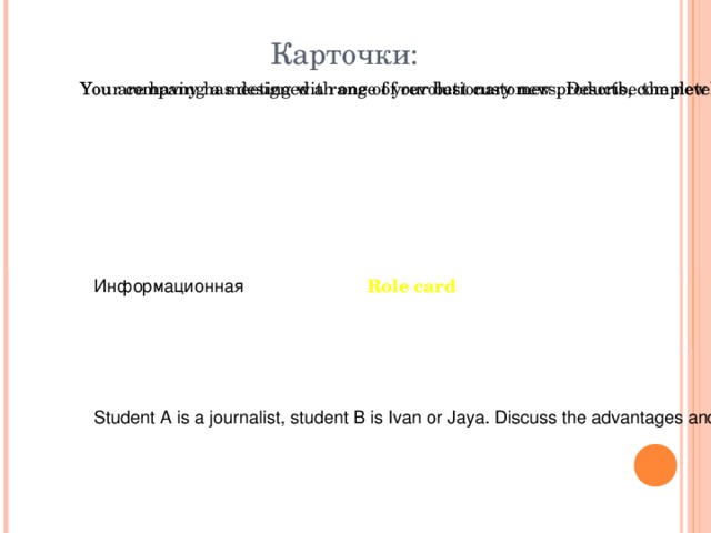 Карточки: Your company has designed a range of revolutionary new products, completely different from your usual ones. You are having a meeting with one of your best customers. Describe the new product to him\her. Role card Информационная Student A is a journalist, student B is Ivan or Jaya. Discuss the advantages and disadvantages of living in New York. 