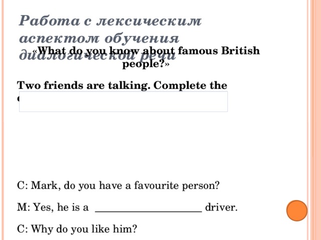 Работа с лексическим аспектом обучения диалогической речи   «What do you know about famous British people?» Two friends are talking. Complete the dialogue.   C: Mark, do you have a favourite person? M: Yes, he is a ____________________ driver. C: Why do you like him? M: He is a ___________________sportsmen. In school he played _______________, drove a kart and studied karate. C: What is he famous for? M: He is the ________________ ever Formula One World Champion. He is a __________ driver for McLaren. C: Oh, maybe it is Lewis Hamilton? M: Yes, it`s him. Youngest, famous, football, talented, racing 