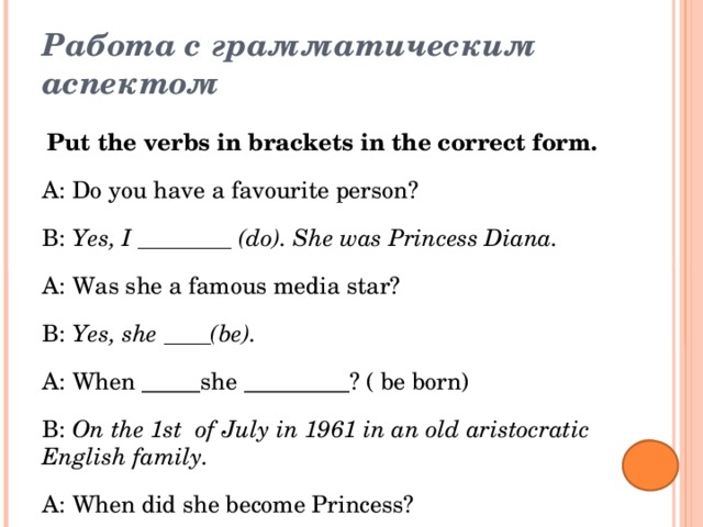 Работа с грамматическим аспектом   Put the verbs in brackets in the correct form. A: Do you have a favourite person? B: Yes, I ________ (do). She was Princess Diana. A: Was she a famous media star? B: Yes, she ____(be). A: When _____she _________? ( be born) B: On the 1st of July in 1961 in an old aristocratic English family. A: When did she become Princess? B: In 1981, Diana __________________(marry) Prince Charles at Westminster Abbey. A: Why was she so famous? B: She _______________ (well know) for her charity work. Now her name ____ (be)________________(include) in the list of the most important and famous British people.  