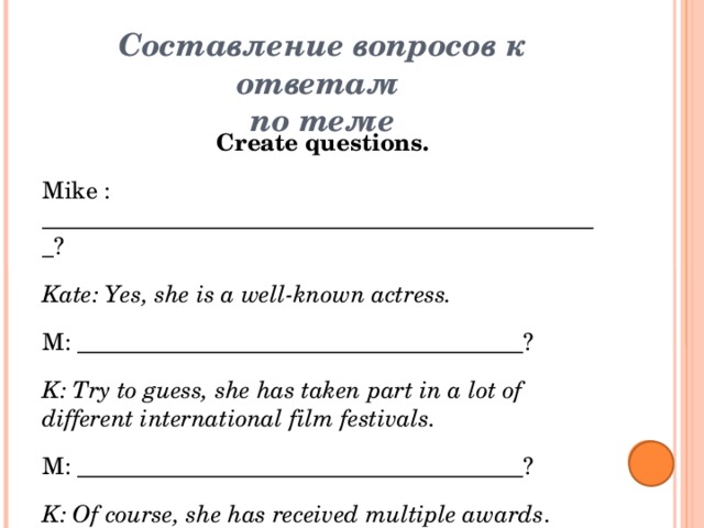 Составление вопросов к ответам  по теме   Create questions. Mike : ________________________________________________? Kate: Yes, she is a well-known actress. M: ______________________________________? K: Try to guess, she has taken part in a lot of different international film festivals. M: ______________________________________? K: Of course, she has received multiple awards . M: ________________________________________________? K: She had the lead role in Titanic. M: Oh, I think it is Kate Winslet,__________? K:You`re right!  
