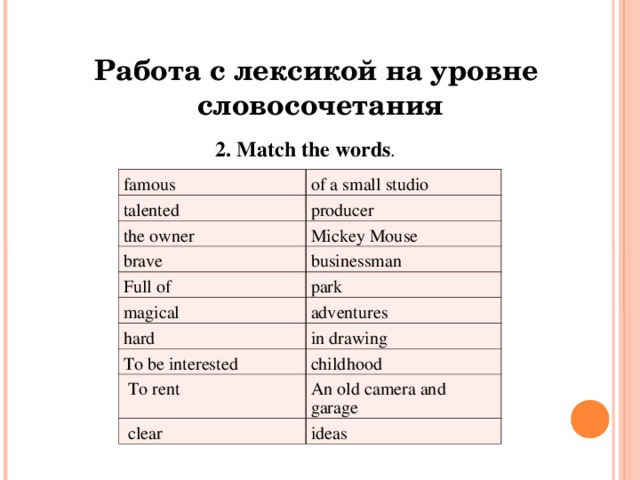 Работа с лексикой на уровне  словосочетания 2. Match the words .  famous of a small studio talented producer the owner Mickey Mouse brave businessman Full of magical park adventures hard in drawing To be interested childhood To rent An old camera and garage clear ideas 