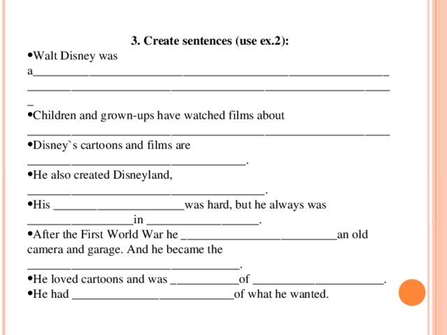 3. Create sentences (use ex.2): Walt Disney was a____________________________________________________________________________________________________________________ Children and grown-ups have watched films about __________________________________________________________ Disney`s cartoons and films are ___________________________________. He also created Disneyland, ______________________________________. His _____________________was hard, but he always was _________________in __________________. After the First World War he _________________________an old camera and garage. And he became the __________________________________. He loved cartoons and was ___________of _____________________. He had __________________________of what he wanted. 