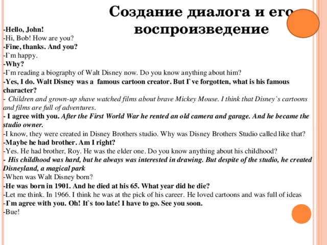 Создание диалога и его воспроизведение -Hello, John! -Hi, Bob! How are you? -Fine, thanks. And you? -I`m happy. -Why? -I`m reading a biography of Walt Disney now. Do you know anything about him? -Yes, I do. Walt Disney was a  famous cartoon creator. But I`ve forgotten, what is his famous character? -  Children and grown-up shave watched films about brave Mickey Mouse. I think that Disney`s cartoons and films are full of adventures. - I agree with you. After the First World War he rented an old camera and garage. And he became the studio owner. -I know, they were created in Disney Brothers studio. Why was Disney Brothers Studio called like that? -Maybe he had brother. Am I right? -Yes. He had brother, Roy. He was the elder one. Do you know anything about his childhood? -  His childhood was hard, but he always was interested in drawing. But despite of the studio, he created Disneyland, a magical park -When was Walt Disney born? -He was born in 1901. And he died at his 65. What year did he die? -Let me think. In 1966. I think he was at the pick of his career.  He loved cartoons and was full of ideas - I`m agree with you.  Oh! It`s too late! I have to go. See you soon. -Bue!    