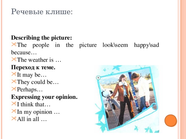 Речевые клише: Describing the picture: The people in the picture look\seem happy\sad because … The weather is … Переход к теме. It may be … They could be … Perhaps … Expressing your opinion. I think that … In my opinion … All in all … 