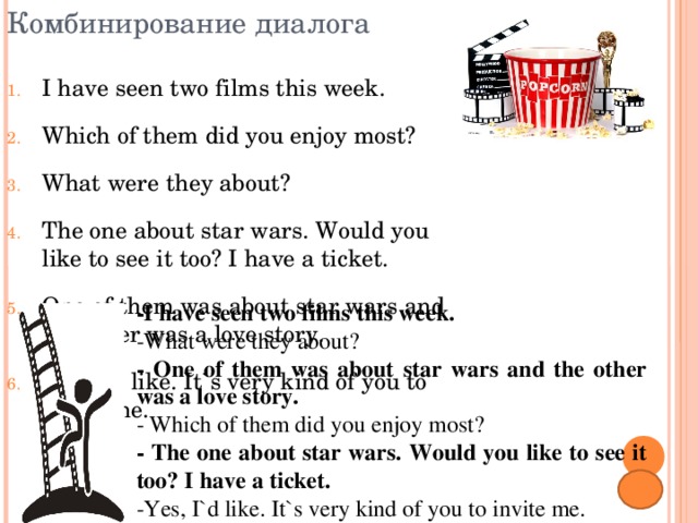 Комбинирование диалога I have seen two films this week. Which of them did you enjoy most? What were they about? The one about star wars. Would you like to see it too? I have a ticket. One of them was about star wars and the other was a love story. Yes, I`d like. It`s very kind of you to invite me. -I have seen two films this week. -What were they about? -  One of them was about star wars and the other was a love story. -  Which of them did you enjoy most? -  The one about star wars. Would you like to see it too? I have a ticket. -Yes, I`d like. It`s very kind of you to invite me. 