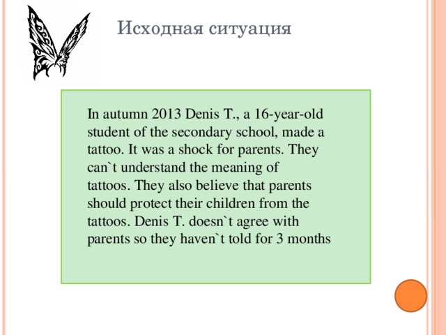 Исходная ситуация In autumn 2013 Denis T., a 16-year-old student of the secondary school, made a tattoo. It was a shock for parents. They can`t understand the meaning of tattoos. They also believe that parents should protect their children from the tattoos. Denis T. doesn`t agree with parents so they haven`t told for 3 months  