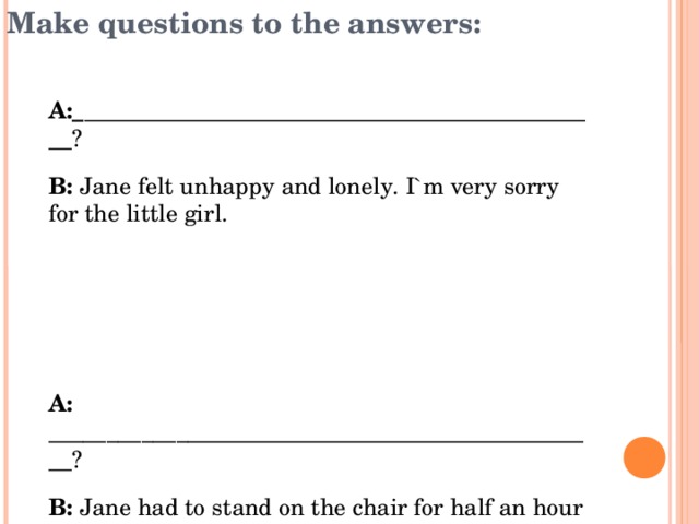 Make questions to the answers: А:_ _____________________________________________? В: Jane felt unhappy and lonely. I`m very sorry for the little girl.    А: ________________________________________________? В: Jane had to stand on the chair for half an hour and no one could speak to her until the next morning. Besides, Mr Blocklehurst told all the teachers and girls everything he knew about her.   А: ___________________________________________? В: Helen wanted to help her.   А:___________________________________________? В: I think it was bullying. 