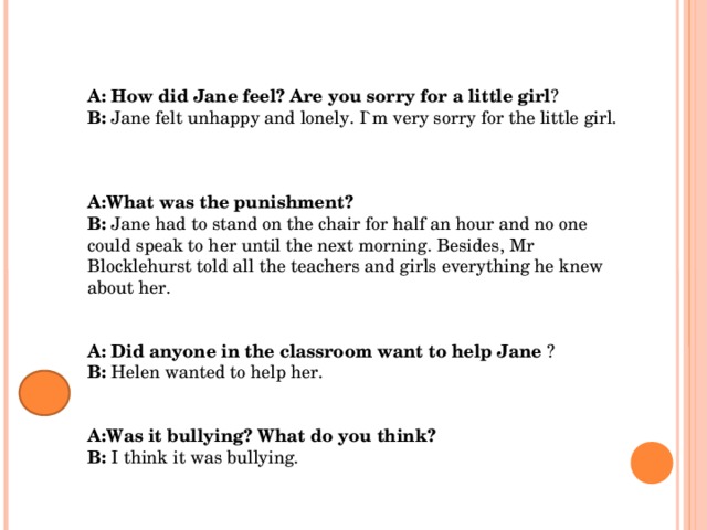 А: How did Jane feel? Are you sorry for a little girl ? В: Jane felt unhappy and lonely. I`m very sorry for the little girl.    А:What was the punishment? В: Jane had to stand on the chair for half an hour and no one could speak to her until the next morning. Besides, Mr Blocklehurst told all the teachers and girls everything he knew about her.   А: Did anyone in the classroom want to help Jane ? В: Helen wanted to help her.   А:Was it bullying? What do you think? В: I think it was bullying. 