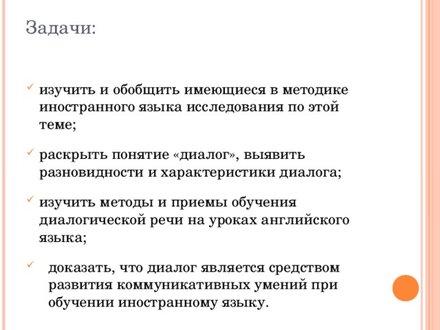 Задачи: изучить и обобщить имеющиеся в методике иностранного языка исследования по этой теме; раскрыть понятие «диалог», выявить разновидности и характеристики диалога; изучить методы и приемы обучения диалогической речи на уроках английского языка; доказать, что диалог является средством развития коммуникативных умений при обучении иностранному языку. 