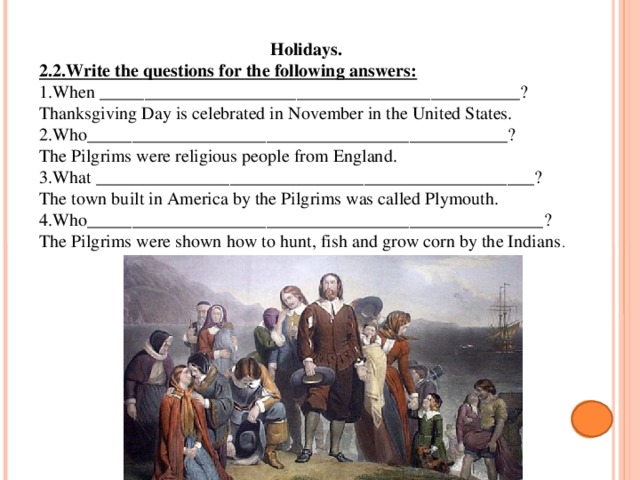 Holidays. 2.2.Write the questions for the following answers: 1.When _______________________________________________? Thanksgiving Day is celebrated in November in the United States. 2.Who_______________________________________________? The Pilgrims were religious people from England. 3.What _________________________________________________? The town built in America by the Pilgrims was called Plymouth. 4.Who___________________________________________________? The Pilgrims were shown how to hunt, fish and grow corn by the Indians . 