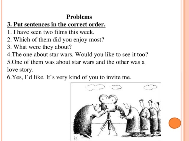 Problems 3. Put sentences in the correct order. 1. I have seen two films this week. 2. Which of them did you enjoy most? 3. What were they about? 4.The one about star wars. Would you like to see it too? 5.One of them was about star wars and the other was a love story. 6.Yes, I`d like. It`s very kind of you to invite me. 