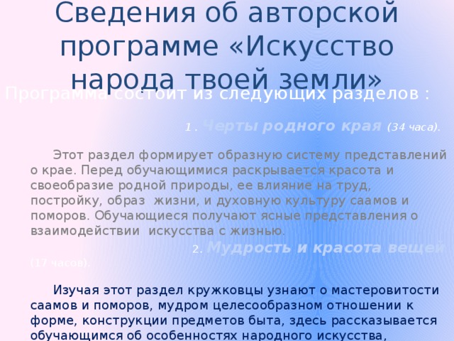 Сведения об авторской программе «Искусство народа твоей земли» Программа состоит из следующих разделов :  1 . Черты родного края (34 часа).   Этот раздел формирует образную систему представлений о крае. Перед обучающимися раскрывается красота и своеобразие родной природы, ее влияние на труд, постройку, образ жизни, и духовную культуру саамов и поморов. Обучающиеся получают ясные представления о взаимодействии искусства с жизнью.   2. Мудрость и красота вещей (17 часов).   Изучая этот раздел кружковцы узнают о мастеровитости саамов и поморов, мудром целесообразном отношении к форме, конструкции предметов быта, здесь рассказывается обучающимся об особенностях народного искусства, единстве функционального и эстетического значения вещи. 