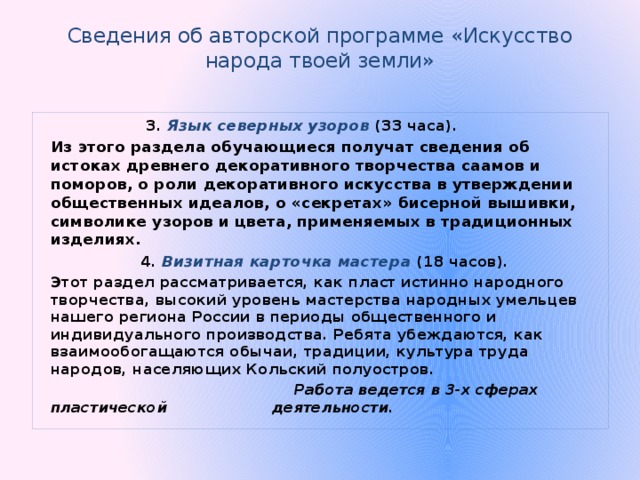 Сведения об авторской программе «Искусство народа твоей земли»    3. Язык северных узоров (33 часа).   Из этого раздела обучающиеся получат сведения об истоках древнего декоративного творчества саамов и поморов, о роли декоративного искусства в утверждении общественных идеалов, о «секретах» бисерной вышивки, символике узоров и цвета, применяемых в традиционных изделиях.  4. Визитная карточка мастера (18 часов).   Этот раздел рассматривается, как пласт истинно народного творчества, высокий уровень мастерства народных умельцев нашего региона России в периоды общественного и индивидуального производства. Ребята убеждаются, как взаимообогащаются обычаи, традиции, культура труда народов, населяющих Кольский полуостров.  Работа ведется в 3-х сферах пластической   деятельности. 