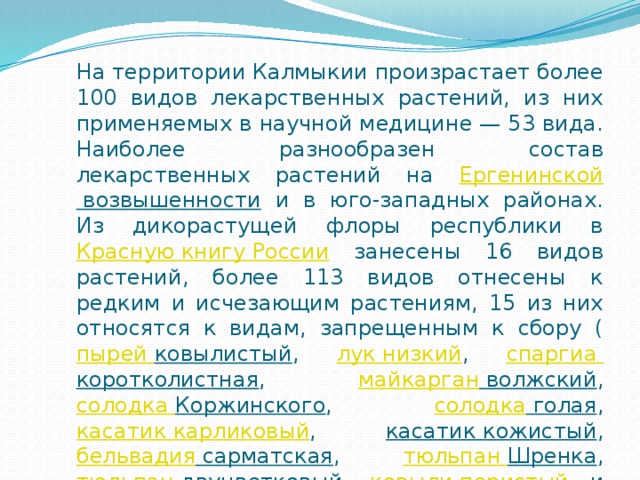 На территории Калмыкии произрастает более 100 видов лекарственных растений, из них применяемых в научной медицине — 53 вида. Наиболее разнообразен состав лекарственных растений на Ергенинской возвышенности и в юго-западных районах. Из дикорастущей флоры республики в Красную книгу России занесены 16 видов растений, более 113 видов отнесены к редким и исчезающим растениям, 15 из них относятся к видам, запрещенным к сбору ( пырей ковылистый , лук низкий , спаргиа  коротколистная , майкарган волжский , солодка Коржинского , солодка голая , касатик карликовый , касатик кожистый , бельвадия сарматская , тюльпан Шренка , тюльпан  двуцветковый , ковыли перистый и красивейший , цингерия  Бибершнейна , живокость пунцовая . 