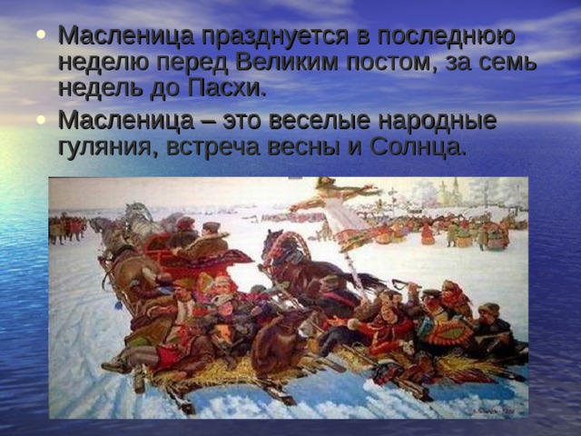 Масленица празднуется в последнюю неделю перед Великим постом, за семь недель до Пасхи. Масленица – это веселые народные гуляния, встреча весны и Солнца. 