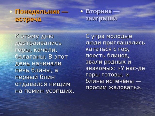 Понедельник — встреча  Вторник — заигрыши   К этому дню достраивались горы, качели, балаганы. В этот день начинали печь блины, а первый блин отдавался нищим на помин усопших.  С утра молодые люди приглашались кататься с гор, поесть блинов, звали родных и знакомых: «У нас-де горы готовы, и блины испечёны — просим жаловать». 