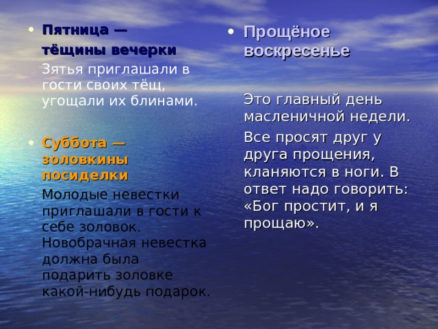 Пятница —  тёщины вечерки   Зятья приглашали в гости своих тёщ, угощали их блинами. Суббота — золовкины посиделки   Молодые невестки приглашали в гости к себе золовок. Новобрачная невестка должна была подарить золовке какой-нибудь подарок. Прощёное воскресенье   Это главный день масленичной недели.  Все просят друг у друга прощения, кланяются в ноги. В ответ надо говорить: «Бог простит, и я прощаю». 