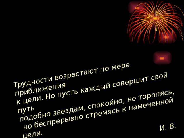 Трудности возрастают по мере приближения к цели. Но пусть каждый совершит свой путь подобно звездам, спокойно, не торопясь,  но беспрерывно стремясь к намеченной цели.   И. В. Гете 