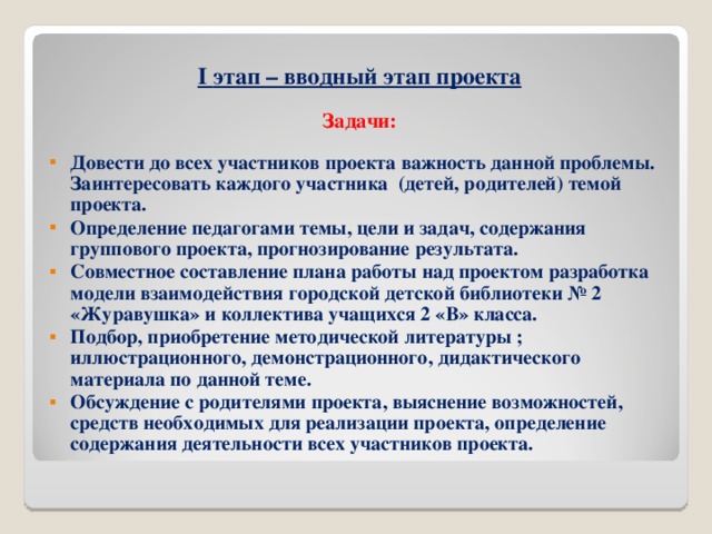 I этап – вводный этап проекта  Задачи:  Довести до всех участников проекта важность данной проблемы. Заинтересовать каждого участника (детей, родителей) темой проекта. Определение педагогами темы, цели и задач, содержания группового проекта, прогнозирование результата. Совместное составление плана работы над проектом разработка модели взаимодействия городской детской библиотеки № 2 «Журавушка» и коллектива учащихся 2 «В» класса. Подбор, приобретение методической литературы ; иллюстрационного, демонстрационного, дидактического материала по данной теме. Обсуждение с родителями проекта, выяснение возможностей, средств необходимых для реализации проекта, определение содержания деятельности всех участников проекта.        