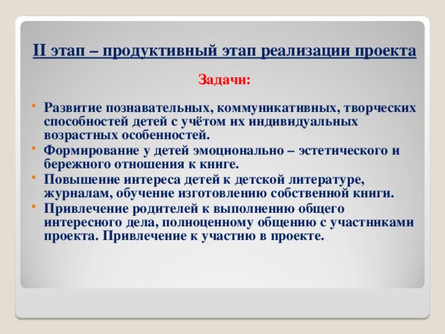 II этап – продуктивный этап реализации проекта  Задачи:  Развитие познавательных, коммуникативных, творческих способностей детей с учётом их индивидуальных возрастных особенностей. Формирование у детей эмоционально – эстетического и бережного отношения к книге. Повышение интереса детей к детской литературе, журналам, обучение изготовлению собственной книги. Привлечение родителей к выполнению общего интересного дела, полноценному общению с участниками проекта. Привлечение к участию в проекте.       