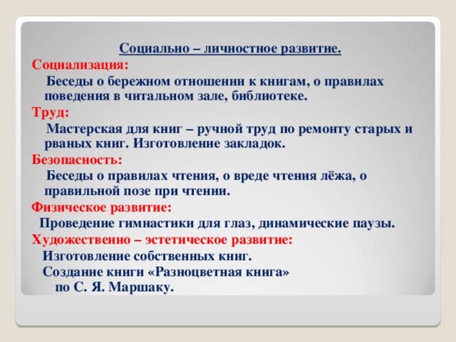Социально – личностное развитие. Социализация:  Беседы о бережном отношении к книгам, о правилах поведения в читальном зале, библиотеке. Труд:  Мастерская для книг – ручной труд по ремонту старых и рваных книг. Изготовление закладок. Безопасность:  Беседы о правилах чтения, о вреде чтения лёжа, о правильной позе при чтении. Физическое развитие:  Проведение гимнастики для глаз, динамические паузы. Художественно – эстетическое развитие:  Изготовление собственных книг.  Создание книги «Разноцветная книга» по С. Я. Маршаку.           