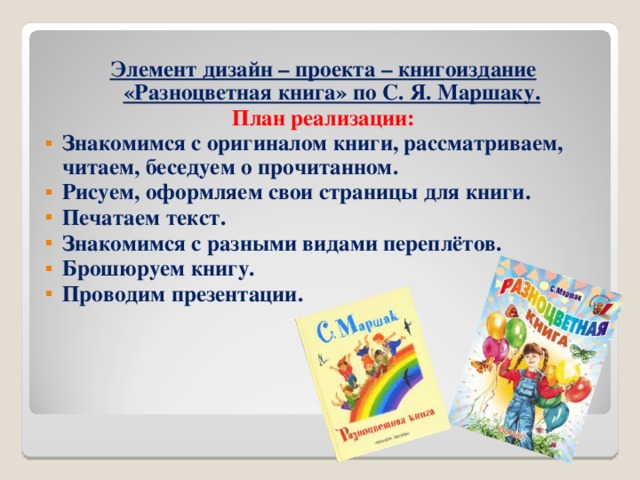 Элемент дизайн – проекта – книгоиздание «Разноцветная книга» по С. Я. Маршаку. План реализации: Знакомимся с оригиналом книги, рассматриваем, читаем, беседуем о прочитанном. Рисуем, оформляем свои страницы для книги. Печатаем текст. Знакомимся с разными видами переплётов. Брошюруем книгу. Проводим презентации.       