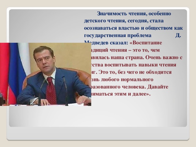 Значимость чтения, особенно детского чтения, сегодня, стала осознаваться властью и обществом как государственная проблема Д. Медведев сказал: «Воспитание традиций чтения – это то, чем славилась наша страна. Очень важно с детства воспитывать навыки чтения книг. Это то, без чего не обходится жизнь любого нормального образованного человека. Давайте заниматься этим и далее». 
