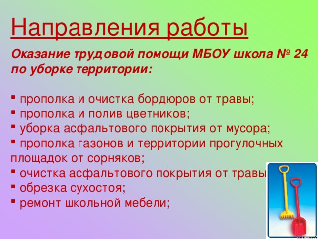 Направления работы Оказание трудовой помощи МБОУ школа № 24 по уборке территории:   прополка и очистка бордюров от травы;  прополка и полив цветников;  уборка асфальтового покрытия от мусора;  прополка газонов и территории прогулочных площадок от сорняков;  очистка асфальтового покрытия от травы;  обрезка сухостоя;  ремонт школьной мебели; 
