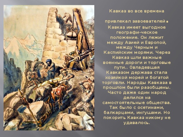 Кавказ во все времена привлекал завоевателей . Кавказ имеет выгодное географи-ческое положение. Он лежит между Азией и Европой, между Черным и Каспийским морями. Через Кавказ шли важные военные дороги и торговые пути.. 0владевшая Кавказом держава стала хозяйкой морей и богатой торговли. Народы Кавказа в прошлом были разобщены. Часто даже один народ делился на самостоятельные общества. Так было с осетинами, балкарцами, ингушами. Но покорить Кавказ никому не удавалось. 