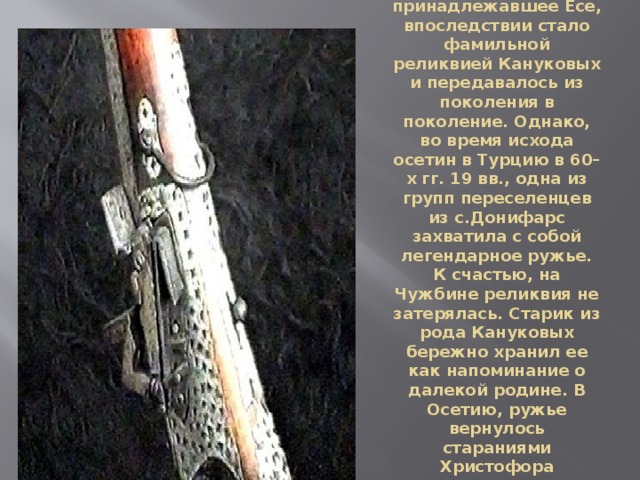 Ружье, принадлежавшее Есе, впоследствии стало фамильной реликвией Кануковых и передавалось из поколения в поколение. Однако, во время исхода осетин в Турцию в 60–х гг. 19 вв., одна из групп переселенцев из с.Донифарс захватила с собой легендарное ружье. К счастью, на Чужбине реликвия не затерялась. Старик из рода Кануковых бережно хранил ее как напоминание о далекой родине. В Осетию, ружье вернулось стараниями Христофора Канукова, кавалера гергиевских крестов. 