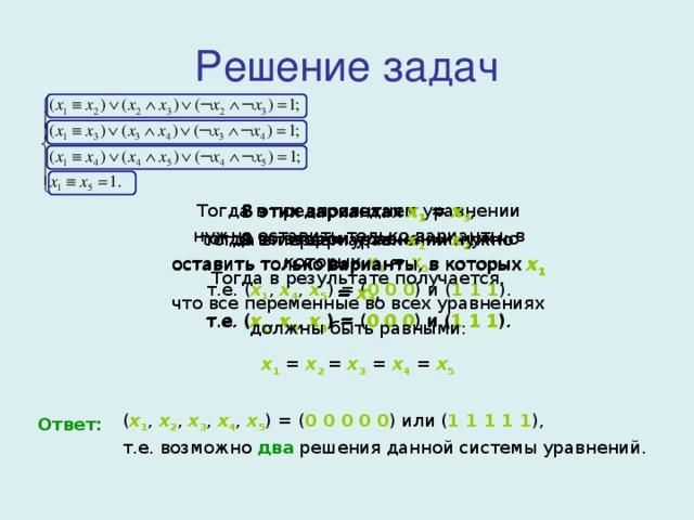Решение задач В этих вариантах x 1 = x 4 ,  тогда во втором уравнении нужно оставить только варианты, в которых x 1 = x 4 ,  т.е. ( x 1 , x 3 , x 4 ) = ( 0 0 0 ) и ( 1 1 1 ). Тогда в предпоследнем уравнении нужно оставить только варианты, в которых x 1 = x 5 ,  т.е. ( x 1 , x 4 , x 5 ) = ( 0 0 0 ) и ( 1 1 1 ). В этих вариантах x 1 = x 3 ,  тогда в первом уравнении нужно оставить только варианты, в которых x 1 = x 3 ,  т.е. ( x 1 , x 2 , x 3 ) = ( 0 0 0 ) и ( 1 1 1 ). В этих вариантах x 1 = x 2 . Тогда в результате получается,  что все переменные во всех уравнениях  должны быть равными: x 1 = x 2 = x 3  = x 4  = x 5 ( x 1 , x 2 ,  x 3 ,  x 4 ,  x 5 ) = ( 0 0 0 0 0 ) или ( 1 1 1 1 1 ),  т.е. возможно два решения данной системы уравнений. Ответ: 