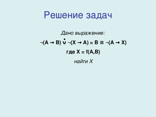 Решение задач Дано выражение:  ¬ ( A → B) ν ¬(X → A) = B ≡ ¬(A → X) где X = f(A,B) найти X 