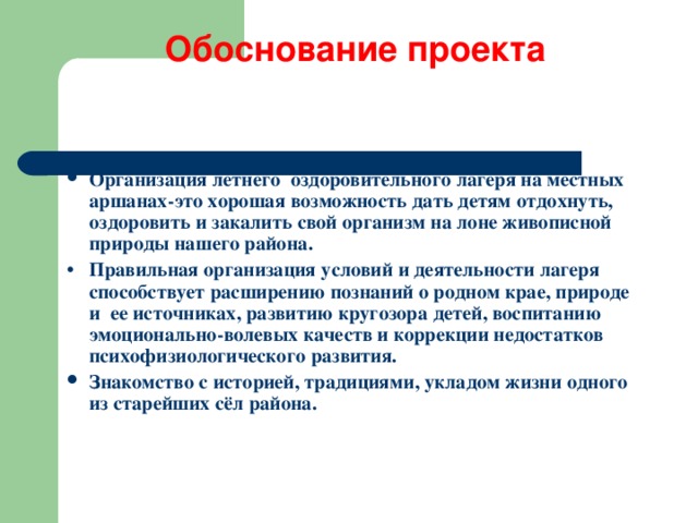 Обоснование проекта    Организация летнего оздоровительного лагеря на местных аршанах - это хорошая возможность дать детям отдохнуть, оздоровить и закалить свой организм на лоне живописной природы нашего района. •  Правильная организация условий и деятельности лагеря способствует расширению познаний о родном крае, природе и ее источниках, развитию кругозора детей, воспитанию эмоционально-волевых качеств и коррекции недостатков психофизиологического развития. Знакомство с историей, традициями, укладом жизни одного из старейших сёл района. 