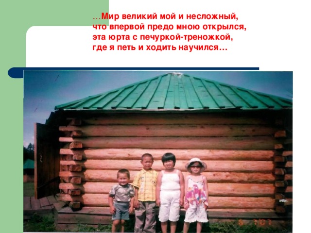 … Мир великий мой и несложный, что впервой предо мною открылся, эта юрта с печуркой-треножкой, где я петь и ходить научился… 