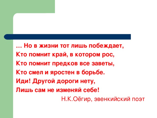 …  Но в жизни тот лишь побеждает, Кто помнит край, в котором рос, Кто помнит предков все заветы, Кто смел и яростен в борьбе. Иди! Другой дороги нету, Лишь сам не изменяй себе! Н.К.Оёгир, эвенкийский поэт 